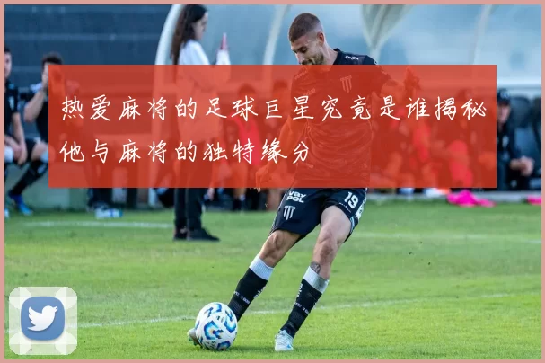 热爱麻将的足球巨星究竟是谁揭秘他与麻将的独特缘分