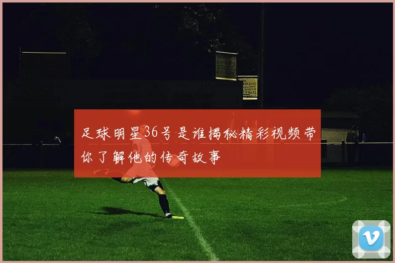 足球明星36号是谁揭秘精彩视频带你了解他的传奇故事