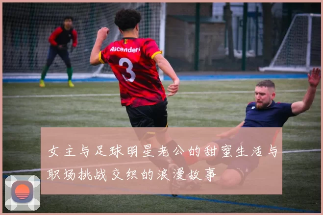 女主与足球明星老公的甜蜜生活与职场挑战交织的浪漫故事