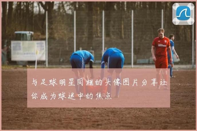 与足球明星同框的头像图片分享让你成为球迷中的焦点