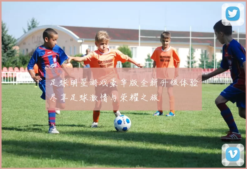 足球明星游戏豪华版全新升级体验尽享足球激情与荣耀之旅