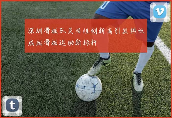 深圳滑板队灵活性创新高引发热议成就滑板运动新标杆