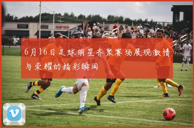 6月16日足球明星齐聚赛场展现激情与荣耀的精彩瞬间