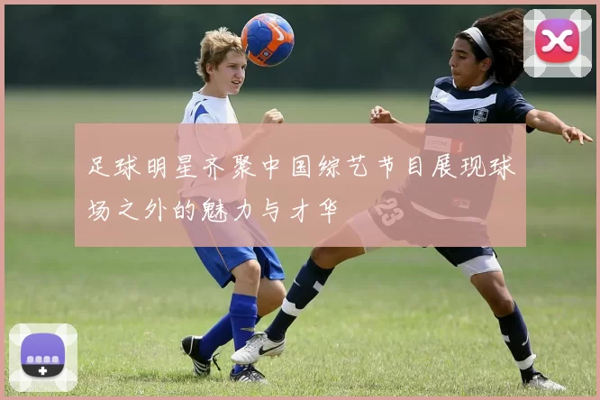足球明星齐聚中国综艺节目展现球场之外的魅力与才华