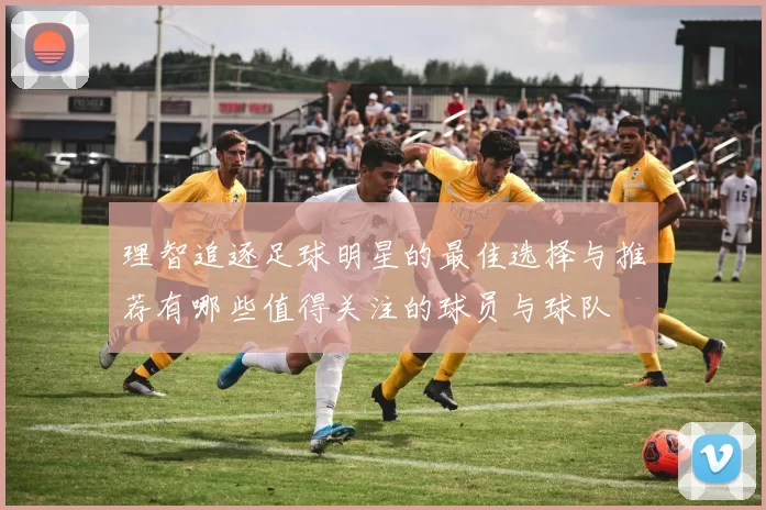理智追逐足球明星的最佳选择与推荐有哪些值得关注的球员与球队