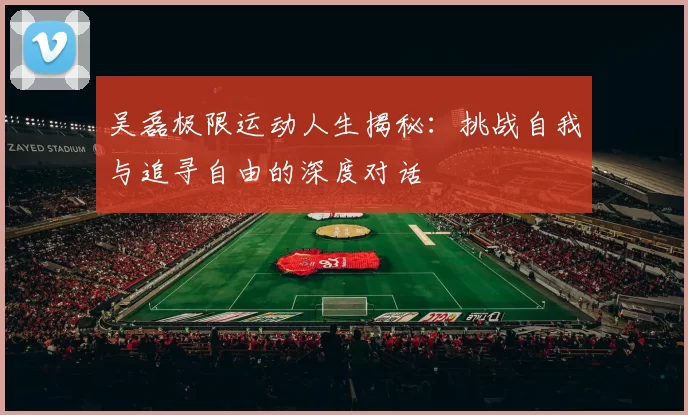 吴磊极限运动人生揭秘：挑战自我与追寻自由的深度对话