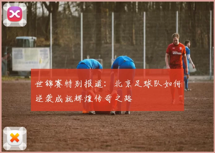 世锦赛特别报道：北京足球队如何逆袭成就辉煌传奇之路