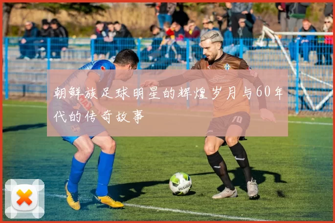 朝鲜族足球明星的辉煌岁月与60年代的传奇故事