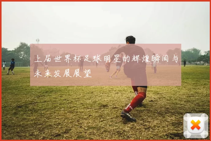 上届世界杯足球明星的辉煌瞬间与未来发展展望
