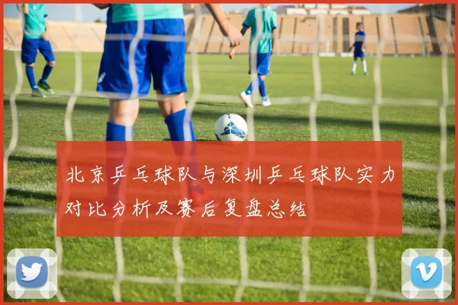 北京乒乓球队与深圳乒乓球队实力对比分析及赛后复盘总结