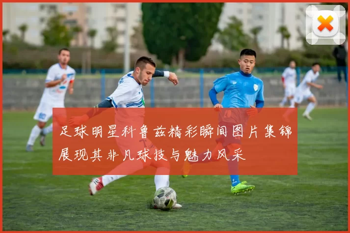 足球明星科鲁兹精彩瞬间图片集锦展现其非凡球技与魅力风采