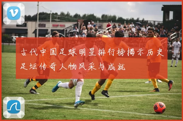 古代中国足球明星排行榜揭示历史足坛传奇人物风采与成就