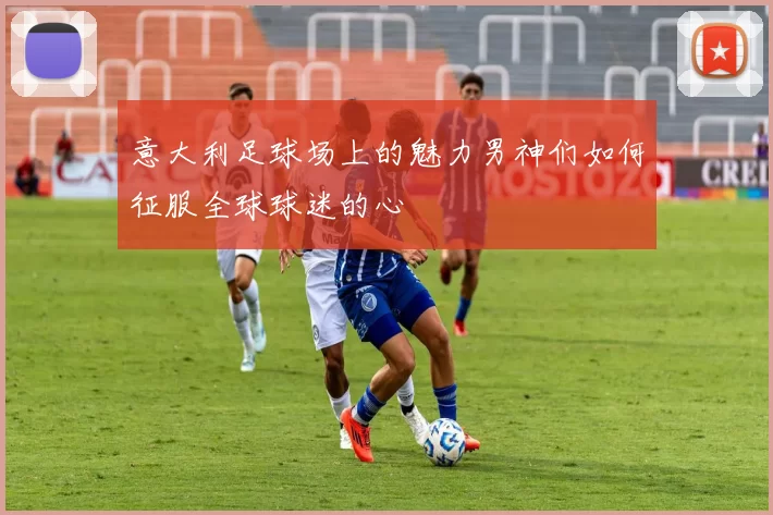 意大利足球场上的魅力男神们如何征服全球球迷的心