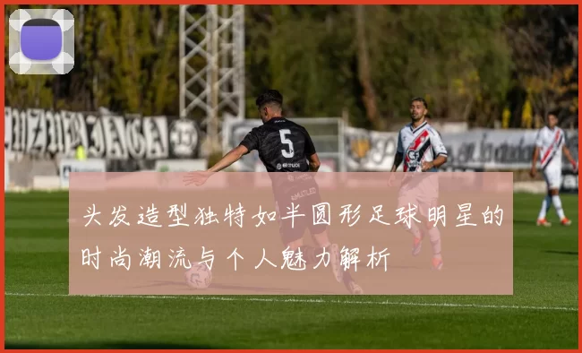 头发造型独特如半圆形足球明星的时尚潮流与个人魅力解析