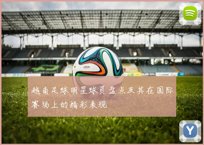 越南足球明星球员盘点及其在国际赛场上的精彩表现