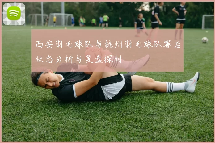 西安羽毛球队与杭州羽毛球队赛后状态分析与复盘探讨