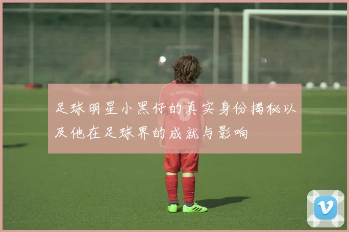 足球明星小黑仔的真实身份揭秘以及他在足球界的成就与影响