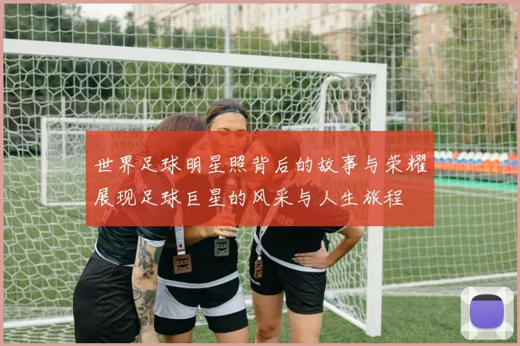世界足球明星照背后的故事与荣耀展现足球巨星的风采与人生旅程