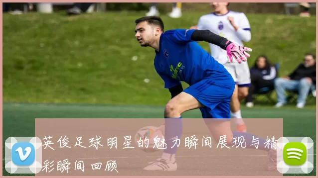 英俊足球明星的魅力瞬间展现与精彩瞬间回顾