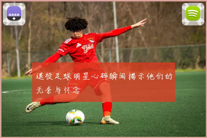 退役足球明星心碎瞬间揭示他们的无奈与怀念