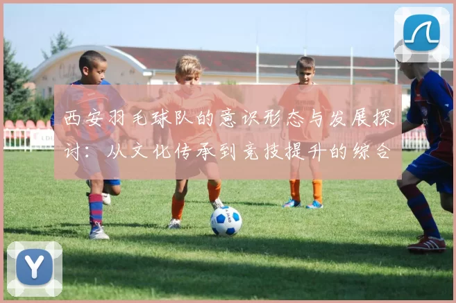 西安羽毛球队的意识形态与发展探讨：从文化传承到竞技提升的综合分析