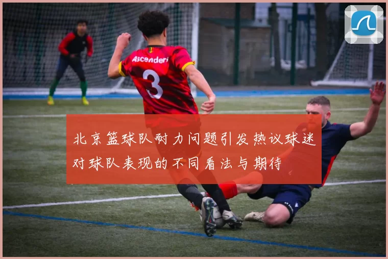 北京篮球队耐力问题引发热议球迷对球队表现的不同看法与期待