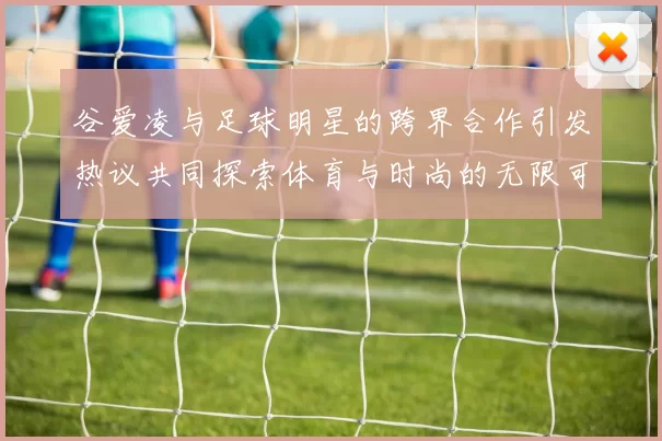 谷爱凌与足球明星的跨界合作引发热议共同探索体育与时尚的无限可能