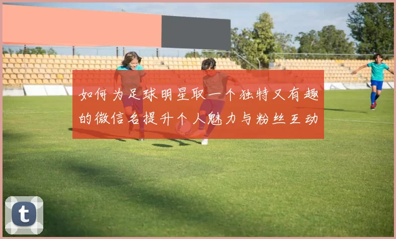 如何为足球明星取一个独特又有趣的微信名提升个人魅力与粉丝互动