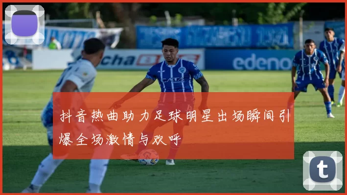 抖音热曲助力足球明星出场瞬间引爆全场激情与欢呼