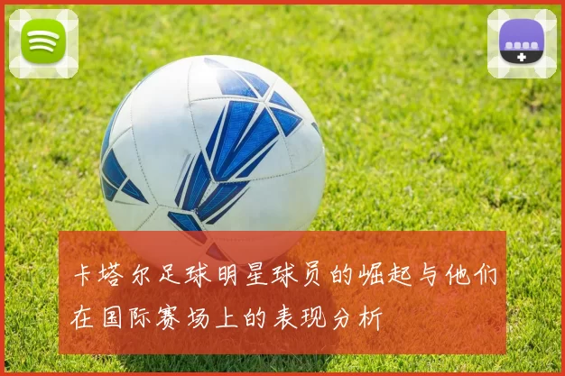 卡塔尔足球明星球员的崛起与他们在国际赛场上的表现分析