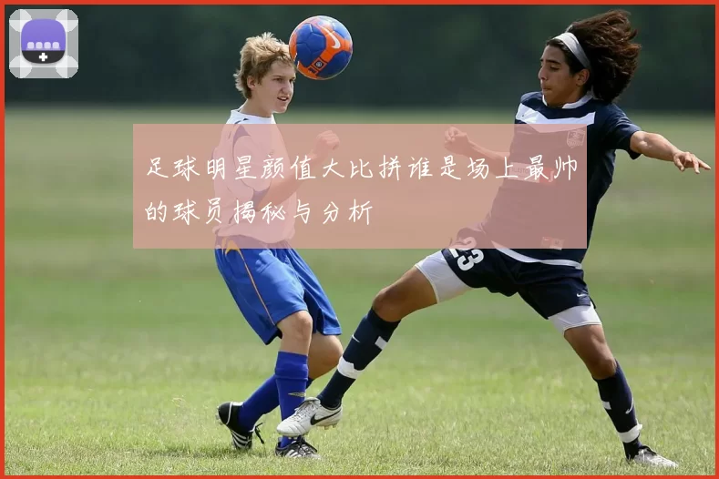 足球明星颜值大比拼谁是场上最帅的球员揭秘与分析