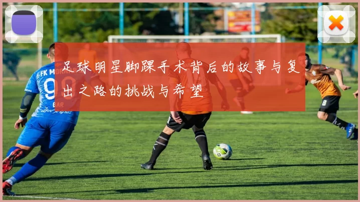 足球明星脚踝手术背后的故事与复出之路的挑战与希望